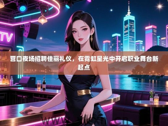 营口夜场招聘佳丽礼仪，在霓虹星光中开启职业舞台新起点